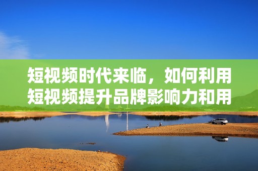 短視頻時代來臨，如何利用短視頻提升品牌影響力和用戶參與度