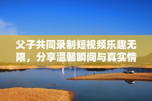 父子共同錄制短視頻樂趣無限，分享溫馨瞬間與真實(shí)情感