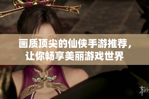畫質(zhì)頂尖的仙俠手游推薦，讓你暢享美麗游戲世界