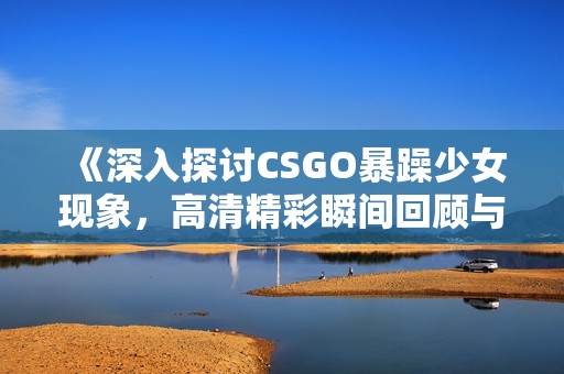 《深入探討CSGO暴躁少女現象，高清精彩瞬間回顧與解讀》