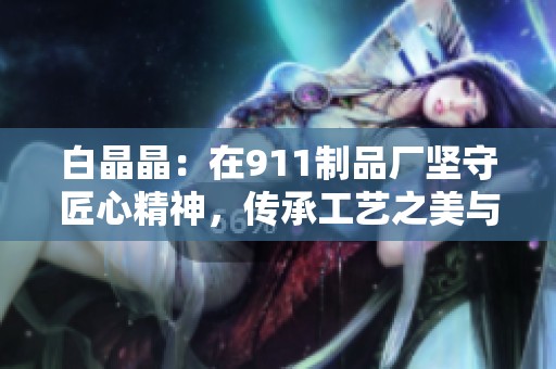 白晶晶：在911制品廠堅(jiān)守匠心精神，傳承工藝之美與傳承價(jià)值