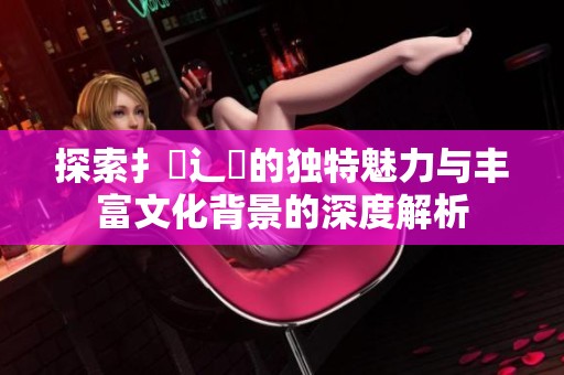 探索扌喿辶畐的獨特魅力與豐富文化背景的深度解析