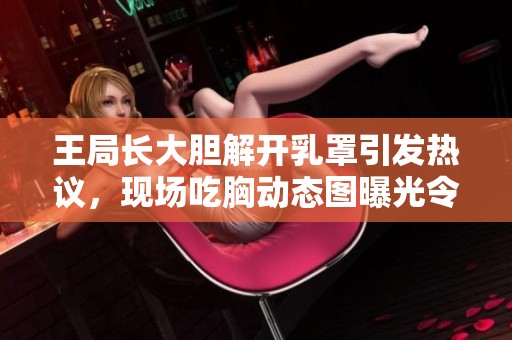 王局長大膽解開乳罩引發(fā)熱議，現場吃胸動態(tài)圖曝光令人震驚