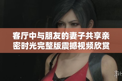 客廳中與朋友的妻子共享親密時(shí)光完整版震撼視頻欣賞