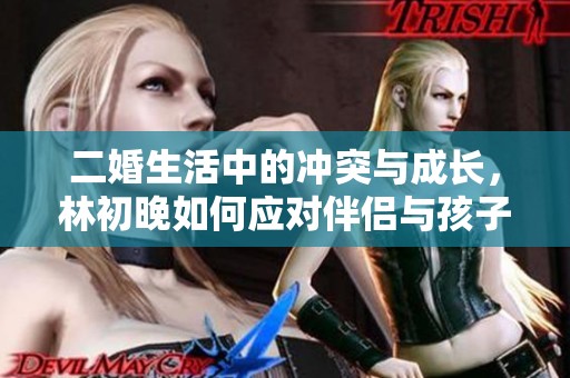 二婚生活中的沖突與成長(zhǎng)，林初晚如何應(yīng)對(duì)伴侶與孩子的雙重挑戰(zhàn)