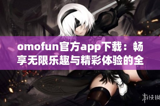 omofun官方app下載：暢享無(wú)限樂(lè)趣與精彩體驗(yàn)的全新選擇
