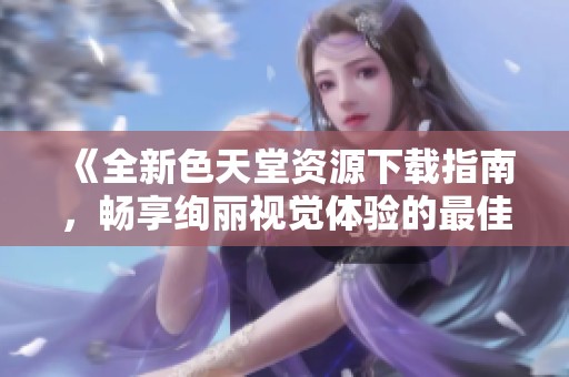 《全新色天堂資源下載指南，暢享絢麗視覺體驗(yàn)的最佳選擇》