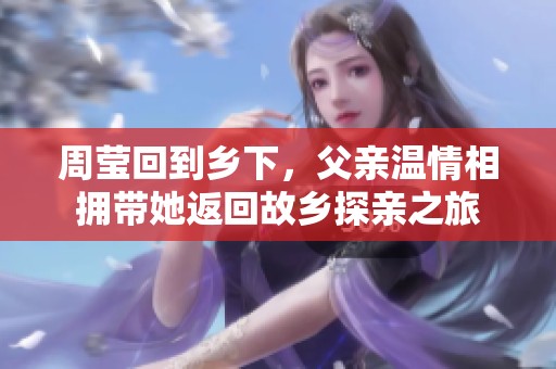 周瑩回到鄉下，父親溫情相擁帶她返回故鄉探親之旅
