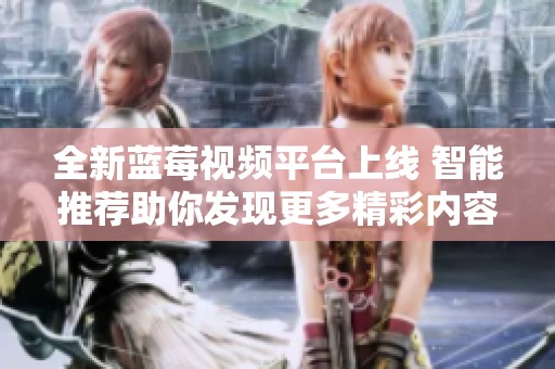 全新藍莓視頻平臺上線 智能推薦助你發現更多精彩內容