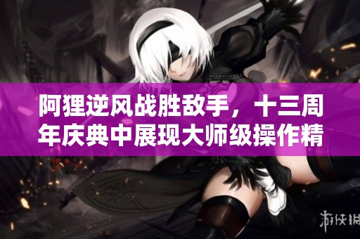 阿貍逆風戰(zhàn)勝敵手，十三周年慶典中展現大師級操作精彩瞬間