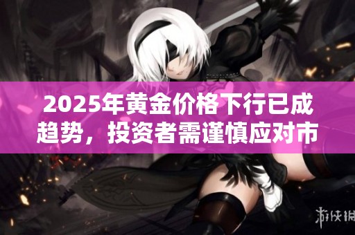 2025年黃金價格下行已成趨勢，投資者需謹慎應對市場變化