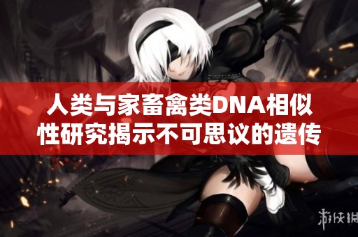 人類與家畜禽類DNA相似性研究揭示不可思議的遺傳聯(lián)系與進(jìn)化歷程