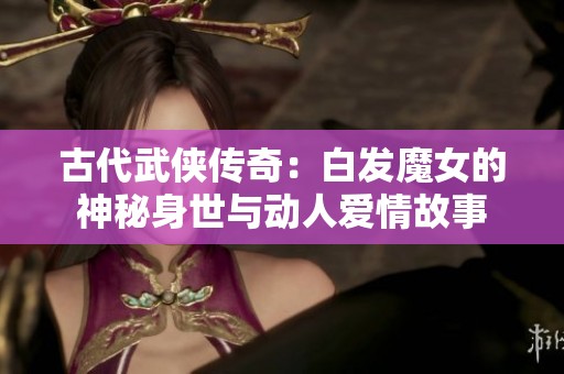 古代武俠傳奇：白發(fā)魔女的神秘身世與動人愛情故事