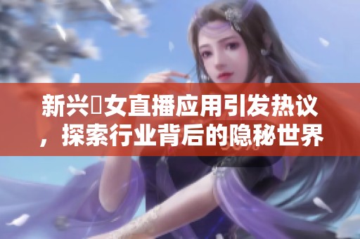 新興祼女直播應(yīng)用引發(fā)熱議，探索行業(yè)背后的隱秘世界與潛在風(fēng)險(xiǎn)
