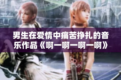 男生在愛情中痛苦掙扎的音樂作品《啊一啊一啊一啊》探討情感的復雜性
