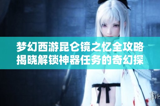 夢幻西游昆侖鏡之憶全攻略揭曉解鎖神器任務(wù)的奇幻探險之旅