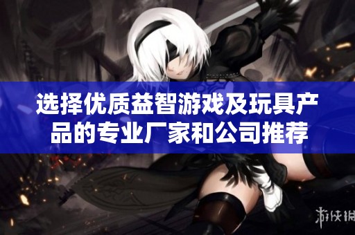 選擇優(yōu)質(zhì)益智游戲及玩具產(chǎn)品的專業(yè)廠家和公司推薦