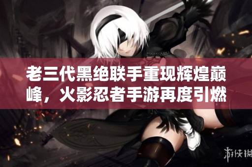 老三代黑絕聯手重現輝煌巔峰，火影忍者手游再度引燃戰斗熱情