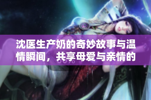 沈醫(yī)生產(chǎn)奶的奇妙故事與溫情瞬間，共享母愛與親情的感動時刻