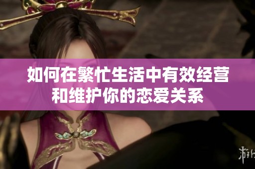 如何在繁忙生活中有效經營和維護你的戀愛關系