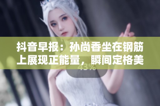 抖音早報：孫尚香坐在鋼筋上展現正能量，瞬間定格美好時刻