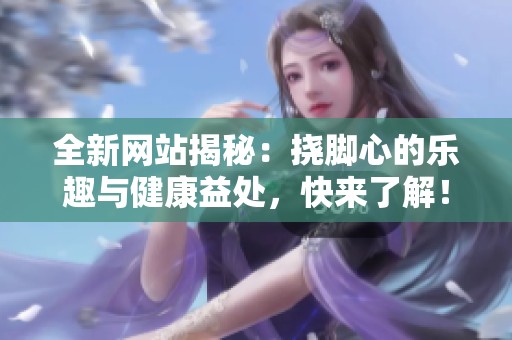 全新網站揭秘：撓腳心的樂趣與健康益處，快來了解！