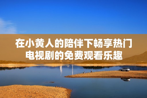 在小黃人的陪伴下暢享熱門電視劇的免費觀看樂趣