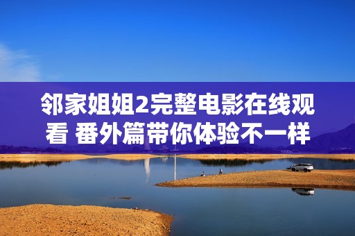 鄰家姐姐2完整電影在線觀看 番外篇帶你體驗(yàn)不一樣的浪漫情節(jié)