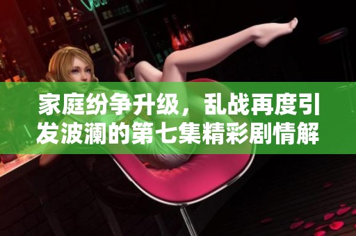 家庭紛爭升級，亂戰再度引發波瀾的第七集精彩劇情解析