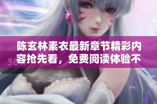 陳玄林素衣最新章節精彩內容搶先看，免費閱讀體驗不容錯過