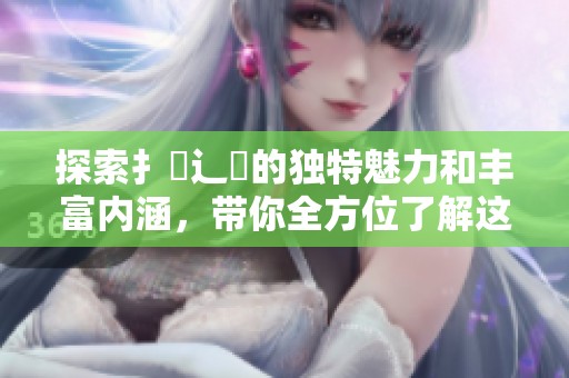 探索扌喿辶畐的獨特魅力和豐富內(nèi)涵，帶你全方位了解這一文化現(xiàn)象