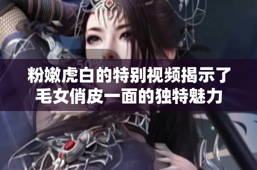 粉嫩虎白的特別視頻揭示了毛女俏皮一面的獨(dú)特魅力