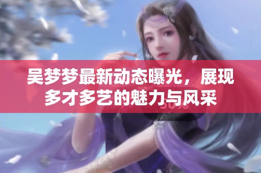 吳夢夢最新動態(tài)曝光，展現(xiàn)多才多藝的魅力與風(fēng)采