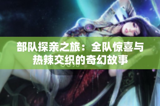 部隊探親之旅：全隊驚喜與熱辣交織的奇幻故事