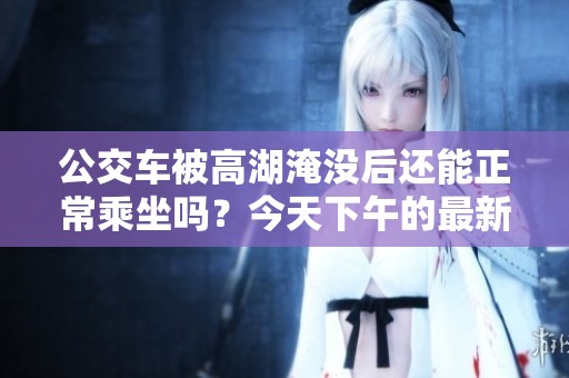 公交車被高湖淹沒后還能正常乘坐嗎？今天下午的最新情況分析