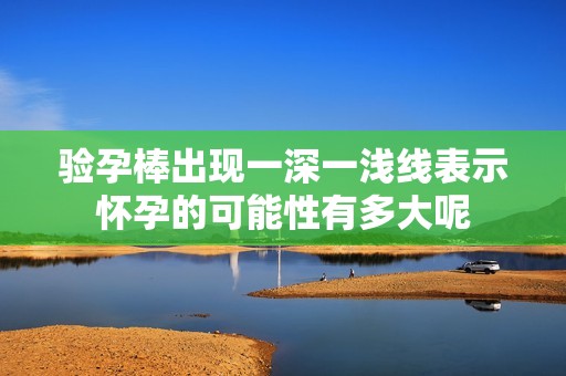 驗(yàn)孕棒出現(xiàn)一深一淺線表示懷孕的可能性有多大呢