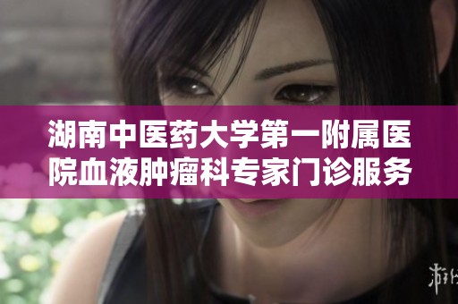 湖南中醫藥大學第一附屬醫院血液腫瘤科專家門診服務全新升級