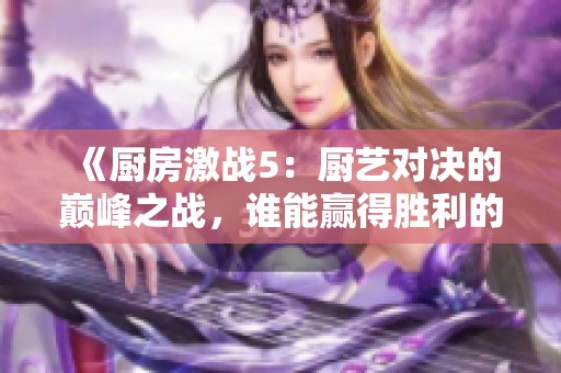 《廚房激戰5：廚藝對決的巔峰之戰，誰能贏得勝利的桂冠》