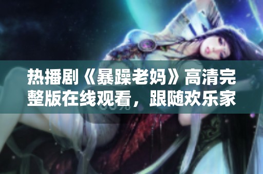 熱播劇《暴躁老媽》高清完整版在線觀看，跟隨歡樂家庭的故事一起歡笑吧