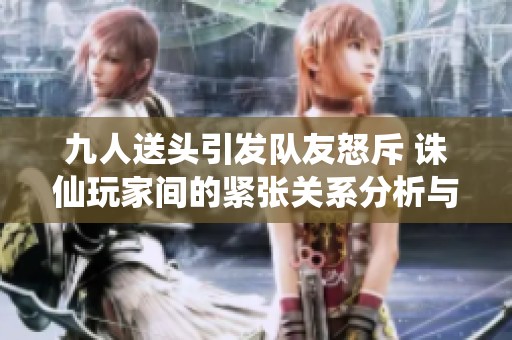 九人送頭引發(fā)隊友怒斥 誅仙玩家間的緊張關(guān)系分析與反思
