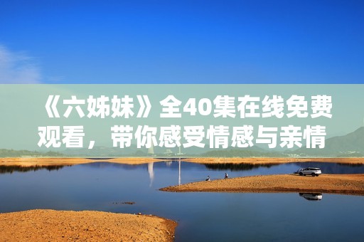 《六姊妹》全40集在線免費觀看，帶你感受情感與親情的動人故事