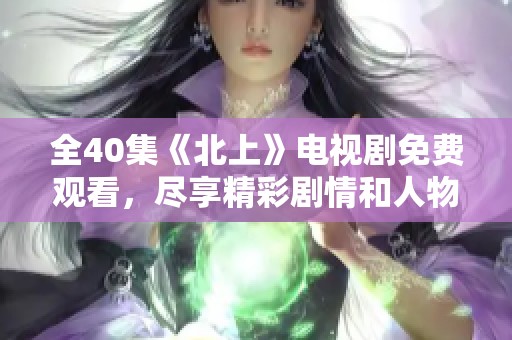 全40集《北上》電視劇免費觀看，盡享精彩劇情和人物故事