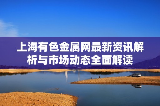 上海有色金屬網(wǎng)最新資訊解析與市場動態(tài)全面解讀