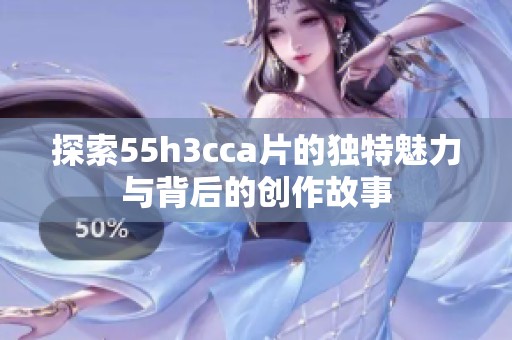 探索55h3cca片的獨(dú)特魅力與背后的創(chuàng)作故事