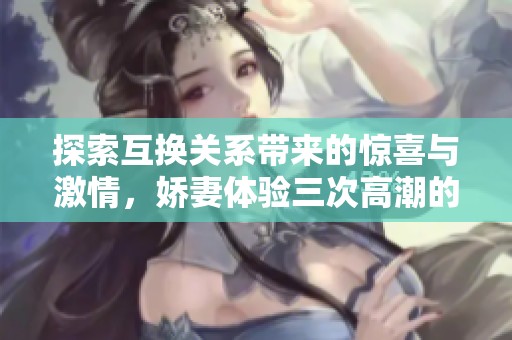 探索互換關系帶來的驚喜與激情，嬌妻體驗三次高潮的故事