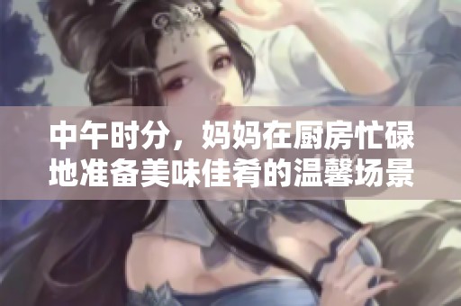 中午時分，媽媽在廚房忙碌地準(zhǔn)備美味佳肴的溫馨場景