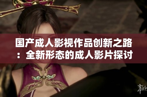 國產(chǎn)成人影視作品創(chuàng)新之路：全新形態(tài)的成人影片探討與發(fā)展
