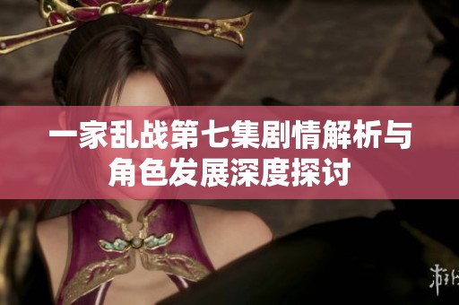 一家亂戰第七集劇情解析與角色發展深度探討
