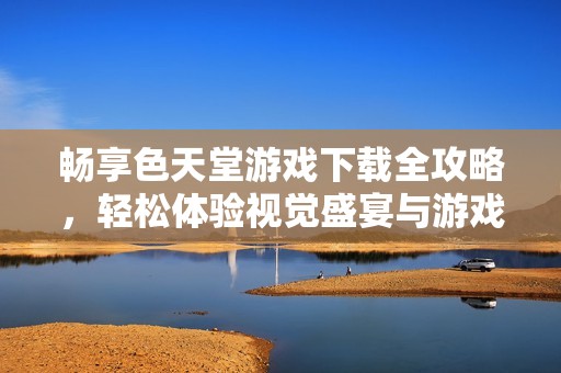 暢享色天堂游戲下載全攻略，輕松體驗視覺盛宴與游戲樂趣