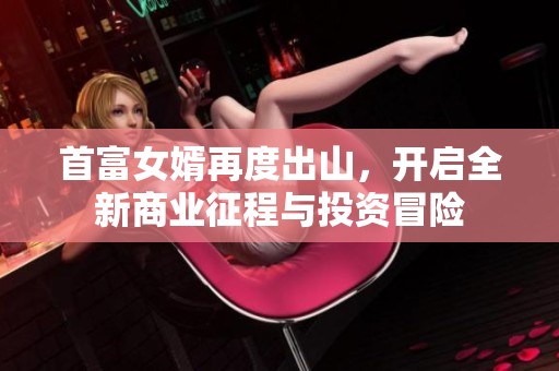 首富女婿再度出山，開啟全新商業征程與投資冒險
